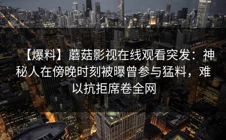 【爆料】蘑菇影视在线观看突发：神秘人在傍晚时刻被曝曾参与猛料，难以抗拒席卷全网