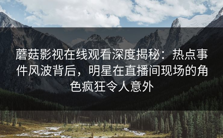 蘑菇影视在线观看深度揭秘:热点事件风波背后,明星在直播间现场的角色疯狂令人意外 蘑菇影视在线观看深度揭秘:热点事件风波背后,明星在直播间现场的角色疯狂令人意外