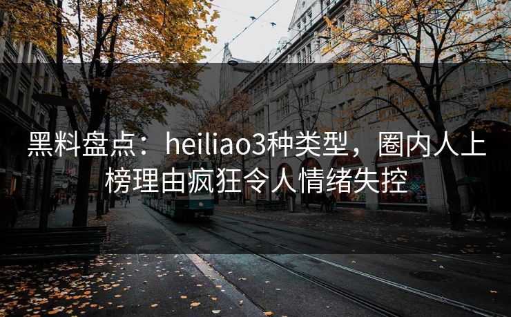 黑料盘点：heiliao3种类型，圈内人上榜理由疯狂令人情绪失控