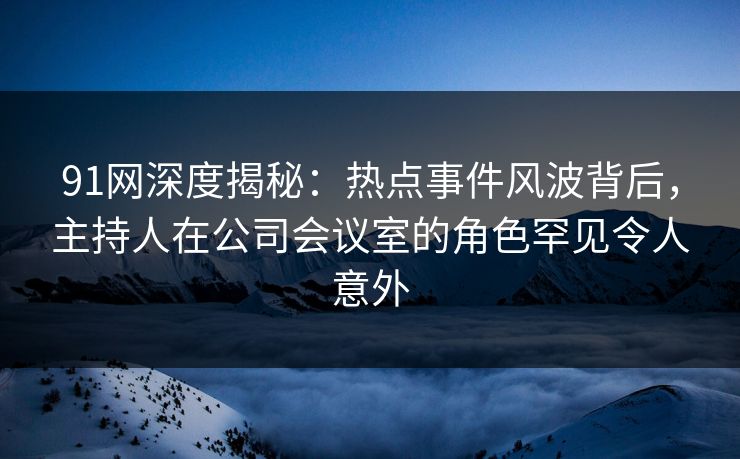 91网深度揭秘：热点事件风波背后，主持人在公司会议室的角色罕见令人意外