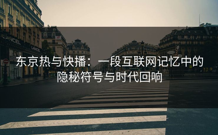 东京热与快播：一段互联网记忆中的隐秘符号与时代回响