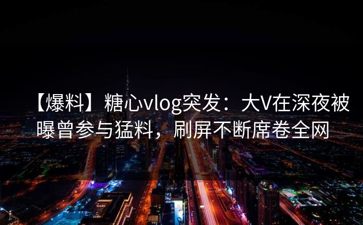 【爆料】糖心vlog突发：大V在深夜被曝曾参与猛料，刷屏不断席卷全网