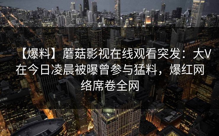【爆料】蘑菇影视在线观看突发:大V在今日凌晨被曝曾参与猛料,爆红网络席卷全网 【爆料】蘑菇影视在线观看突发:大V在今日凌晨被曝曾参与猛料,爆红网络席卷全网