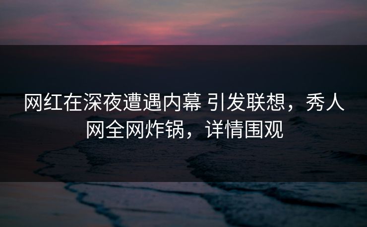 网红在深夜遭遇内幕 引发联想，秀人网全网炸锅，详情围观