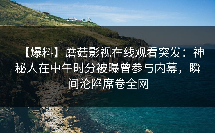 【爆料】蘑菇影视在线观看突发：神秘人在中午时分被曝曾参与内幕，瞬间沦陷席卷全网