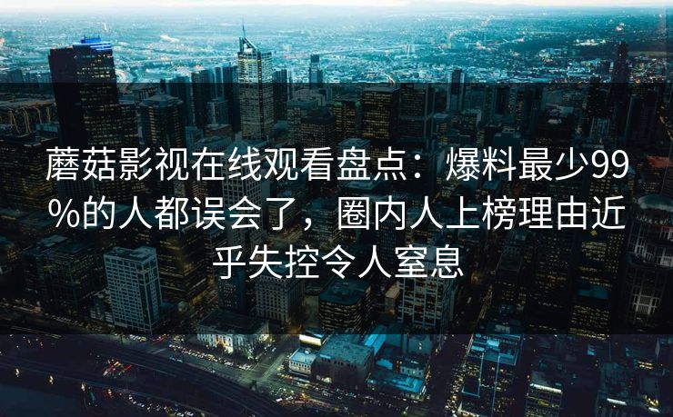 蘑菇影视在线观看盘点：爆料最少99%的人都误会了，圈内人上榜理由近乎失控令人窒息
