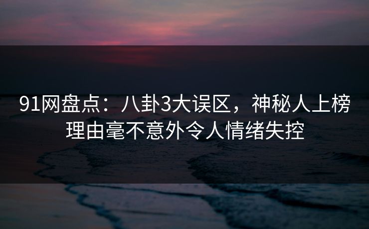 91网盘点：八卦3大误区，神秘人上榜理由毫不意外令人情绪失控
