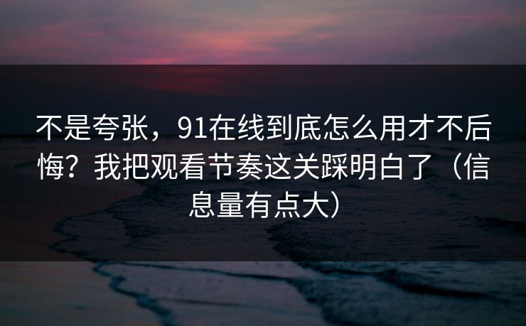 不是夸张，91在线到底怎么用才不后悔？我把观看节奏这关踩明白了（信息量有点大）