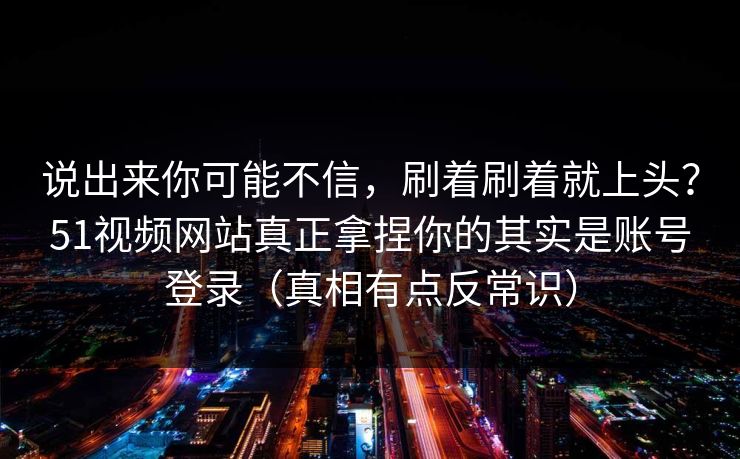 说出来你可能不信，刷着刷着就上头？51视频网站真正拿捏你的其实是账号登录（真相有点反常识）