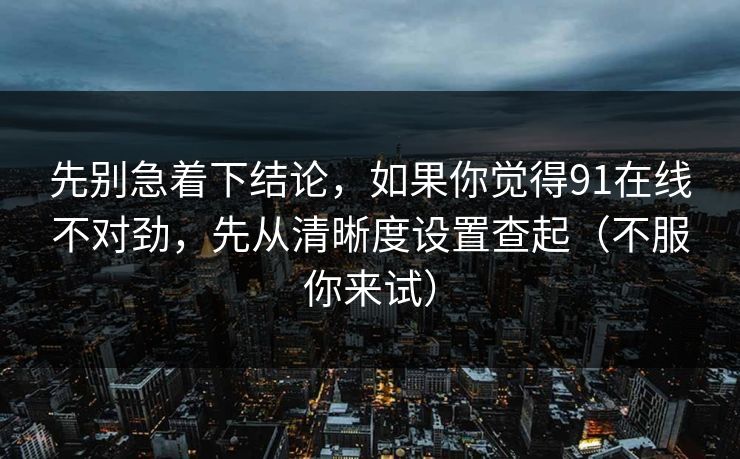 先别急着下结论，如果你觉得91在线不对劲，先从清晰度设置查起（不服你来试）