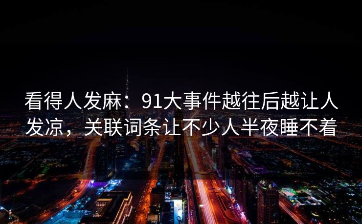 看得人发麻:91大事件越往后越让人发凉,关联词条让不少人半夜睡不着 看得人发麻:91大事件越往后越让人发凉,关联词条让不少人半夜睡不着
